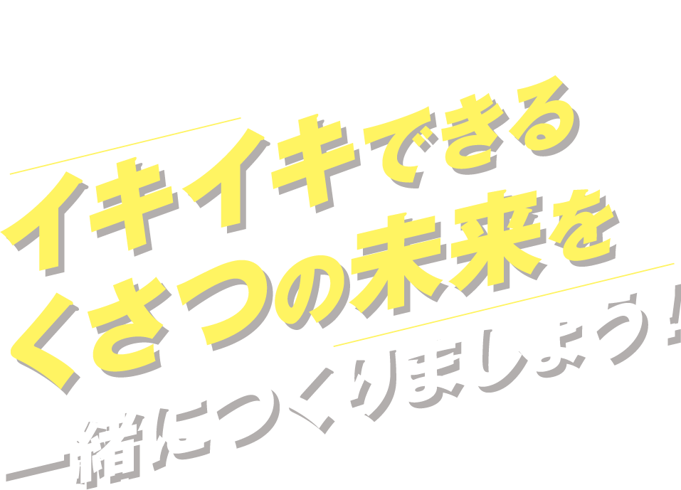 くらし満足度NO.1のくさつを目指して！イキイキできるくさつの未来を一緒につくりましょう！